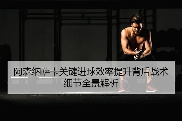 阿森纳萨卡关键进球效率提升背后战术细节全景解析