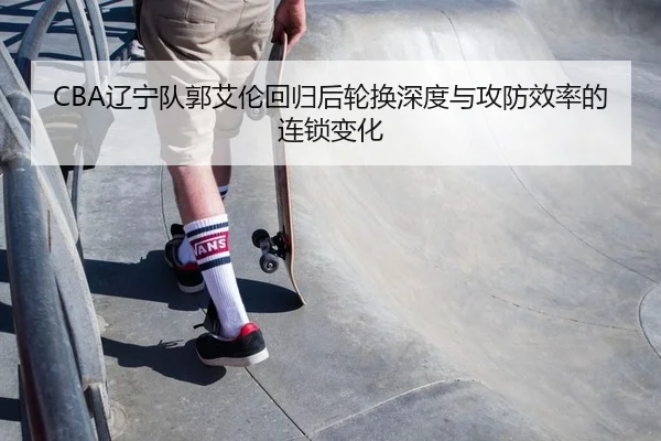 CBA辽宁队郭艾伦回归后轮换深度与攻防效率的连锁变化