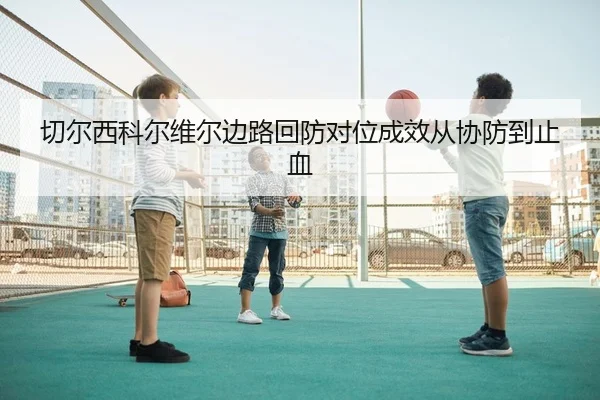 切尔西科尔维尔边路回防对位成效从协防到止血
